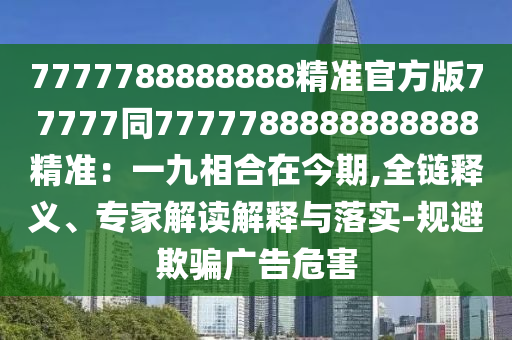 7777788888888精準(zhǔn)官方版77777同7777788888888888精準(zhǔn)：一九相合在今期,全鏈釋義、專家解讀解釋與落實-規(guī)避欺騙廣告危害