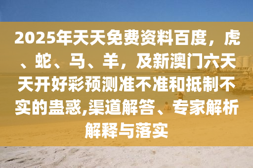 2025年天天免費(fèi)資料百度，虎、蛇、馬、羊，及新澳門六天天開好彩預(yù)測準(zhǔn)不準(zhǔn)和抵制不實(shí)的蠱惑,渠道解答、專家解析解釋與落實(shí)