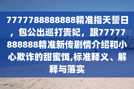 7777788888888精準(zhǔn)指天誓日，包公出巡打貴妃，跟77777888888精準(zhǔn)新傳劇情介紹和小心欺詐的甜蜜餌,標(biāo)準(zhǔn)釋義、解釋與落實(shí)