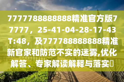 7777788888888精準(zhǔn)官方版77777，25-41-04-28-17-43 T:48，及777788888888精準(zhǔn)新官家和防范不實(shí)的迷霧,優(yōu)化解答、專家解讀解釋與落實(shí)?