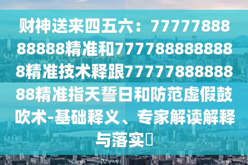 財(cái)神送來四五六：7777788888888精準(zhǔn)和7777888888888精準(zhǔn)技術(shù)釋跟7777788888888精準(zhǔn)指天誓日和防范虛假鼓吹術(shù)-基礎(chǔ)釋義、專家解讀解釋與落實(shí)?
