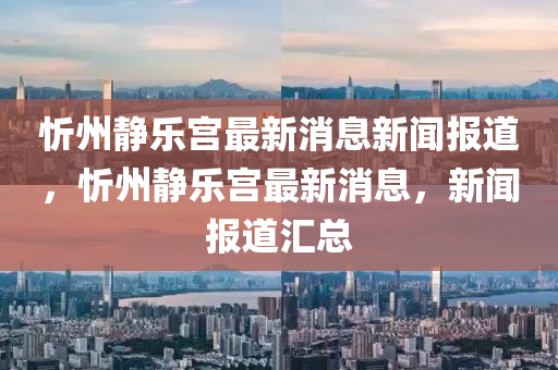 忻州靜樂宮最新消息新聞報道，忻州靜樂宮最新消息，新聞報道匯總