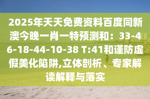 2025年天天免費(fèi)資料百度同新澳今晚一肖一特預(yù)測(cè)和：33-46-18-44-10-38 T:41和謹(jǐn)防虛假美化陷阱,立體剖析、專家解讀解釋與落實(shí)
