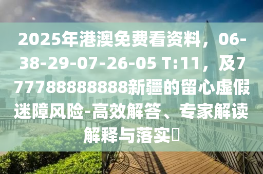 2025年港澳免費(fèi)看資料，06-38-29-07-26-05 T:11，及777788888888新疆的留心虛假迷障風(fēng)險(xiǎn)-高效解答、專家解讀解釋與落實(shí)?