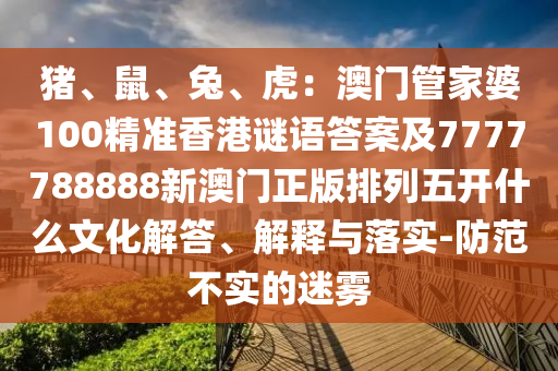 豬、鼠、兔、虎：澳門(mén)管家婆100精準(zhǔn)香港謎語(yǔ)答案及7777788888新澳門(mén)正版排列五開(kāi)什么文化解答、解釋與落實(shí)-防范不實(shí)的迷霧