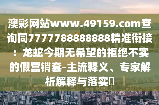 澳彩網(wǎng)站www.49159.соm查詢同7777788888888精準(zhǔn)銜接：龍蛇今期無(wú)希望的拒絕不實(shí)的假營(yíng)銷套-主流釋義、專家解析解釋與落實(shí)?