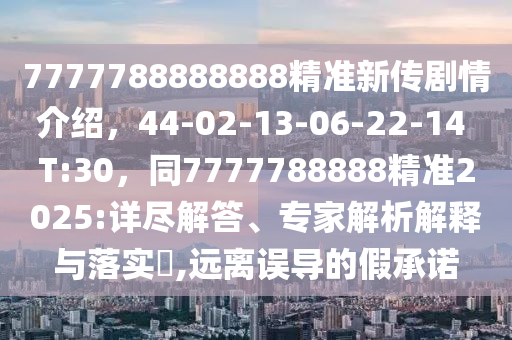 7777788888888精準(zhǔn)新傳劇情介紹，44-02-13-06-22-14 T:30，同7777788888精準(zhǔn)2025:詳盡解答、專家解析解釋與落實(shí)?,遠(yuǎn)離誤導(dǎo)的假承諾