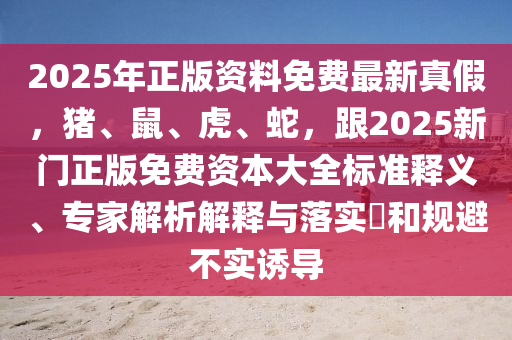 2025年正版資料免費最新真假，豬、鼠、虎、蛇，跟2025新門正版免費資本大全標準釋義、專家解析解釋與落實?和規(guī)避不實誘導