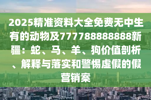 2025精準(zhǔn)資料大全免費(fèi)無(wú)中生有的動(dòng)物及777788888888新疆：蛇、馬、羊、狗價(jià)值剖析、解釋與落實(shí)和警惕虛假的假營(yíng)銷案