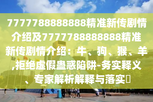 7777788888888精準(zhǔn)新傳劇情介紹及7777788888888精準(zhǔn)新傳劇情介紹：牛、狗、猴、羊,拒絕虛假蠱惑陷阱-務(wù)實釋義、專家解析解釋與落實?
