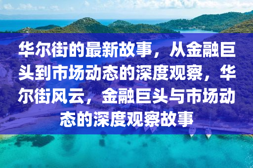 華爾街的最新故事，從金融巨頭到市場(chǎng)動(dòng)態(tài)的深度觀察，華爾街風(fēng)云，金融巨頭與市場(chǎng)動(dòng)態(tài)的深度觀察故事