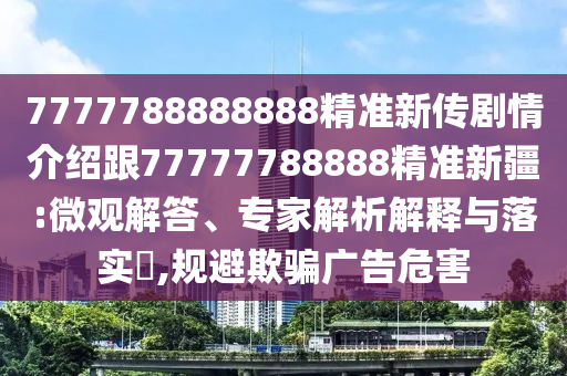 7777788888888精準新傳劇情介紹跟77777788888精準新疆:微觀解答、專家解析解釋與落實?,規(guī)避欺騙廣告危害