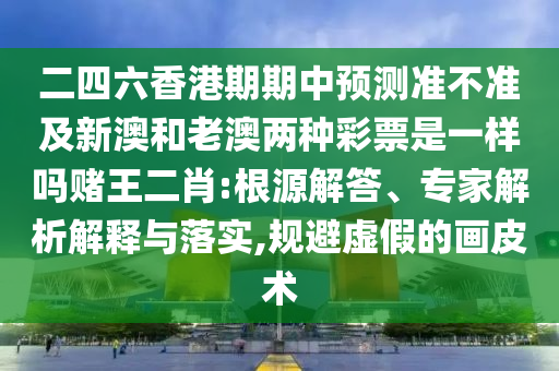 二四六香港期期中預(yù)測準(zhǔn)不準(zhǔn)及新澳和老澳兩種彩票是一樣嗎賭王二肖:根源解答、專家解析解釋與落實,規(guī)避虛假的畫皮術(shù)