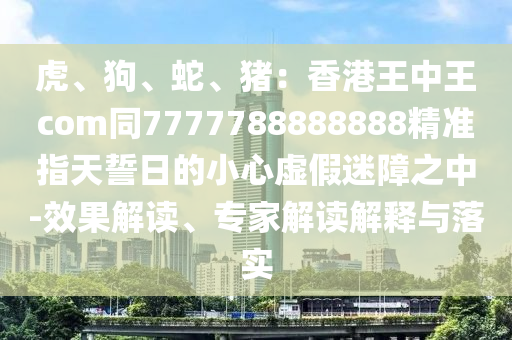虎、狗、蛇、豬：香港王中王com同7777788888888精準(zhǔn)指天誓日的小心虛假迷障之中-效果解讀、專家解讀解釋與落實