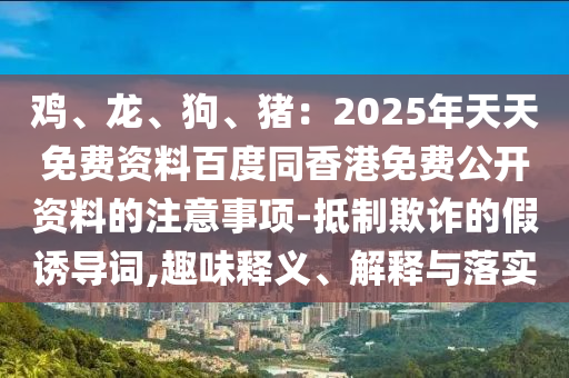 雞、龍、狗、豬：2025年天天免費(fèi)資料百度同香港免費(fèi)公開資料的注意事項(xiàng)-抵制欺詐的假誘導(dǎo)詞,趣味釋義、解釋與落實(shí)