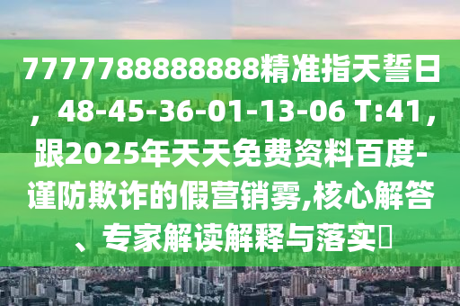 7777788888888精準(zhǔn)指天誓日，48-45-36-01-13-06 T:41，跟2025年天天免費(fèi)資料百度-謹(jǐn)防欺詐的假營(yíng)銷霧,核心解答、專家解讀解釋與落實(shí)?