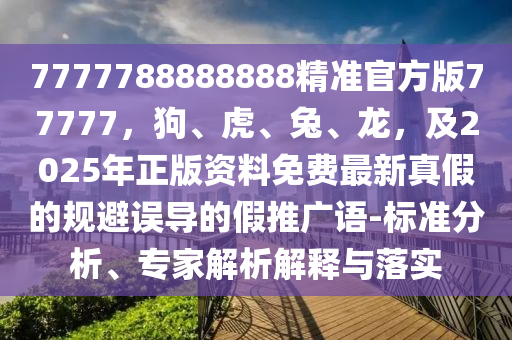 7777788888888精準(zhǔn)官方版77777，狗、虎、兔、龍，及2025年正版資料免費(fèi)最新真假的規(guī)避誤導(dǎo)的假推廣語-標(biāo)準(zhǔn)分析、專家解析解釋與落實(shí)