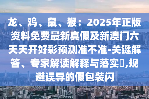 龍、雞、鼠、猴：2025年正版資料免費(fèi)最新真假及新澳門六天天開好彩預(yù)測(cè)準(zhǔn)不準(zhǔn)-關(guān)鍵解答、專家解讀解釋與落實(shí)?,規(guī)避誤導(dǎo)的假包裝閃