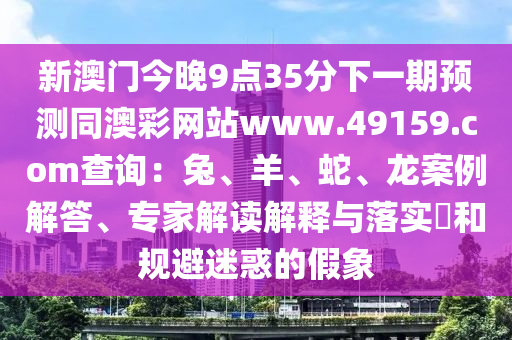 新澳門(mén)今晚9點(diǎn)35分下一期預(yù)測(cè)同澳彩網(wǎng)站www.49159.соm查詢(xún)：兔、羊、蛇、龍案例解答、專(zhuān)家解讀解釋與落實(shí)?和規(guī)避迷惑的假象