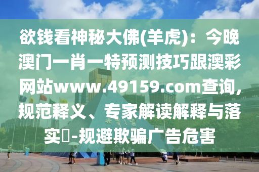 欲錢(qián)看神秘大佛(羊虎)：今晚澳門(mén)一肖一特預(yù)測(cè)技巧跟澳彩網(wǎng)站www.49159.соm查詢(xún),規(guī)范釋義、專(zhuān)家解讀解釋與落實(shí)?-規(guī)避欺騙廣告危害