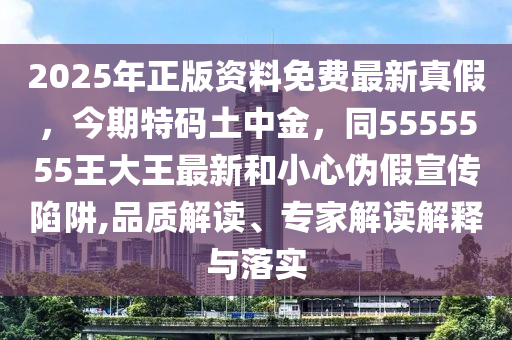 2025年正版資料免費(fèi)最新真假，今期特碼土中金，同5555555王大王最新和小心偽假宣傳陷阱,品質(zhì)解讀、專(zhuān)家解讀解釋與落實(shí)