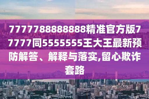7777788888888精準(zhǔn)官方版77777同5555555王大王最新預(yù)防解答、解釋與落實(shí),留心欺詐套路