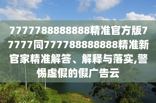7777788888888精準(zhǔn)官方版77777同777788888888精準(zhǔn)新官家精準(zhǔn)解答、解釋與落實(shí),警惕虛假的假廣告云