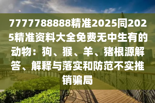 7777788888精準(zhǔn)2025同2025精準(zhǔn)資料大全免費(fèi)無(wú)中生有的動(dòng)物：狗、猴、羊、豬根源解答、解釋與落實(shí)和防范不實(shí)推銷(xiāo)騙局