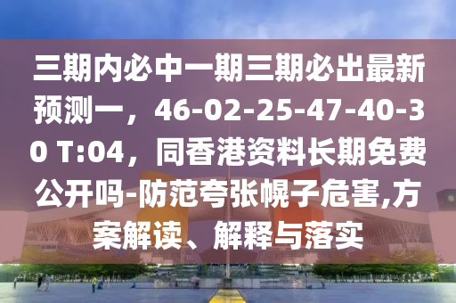 三期內(nèi)必中一期三期必出最新預(yù)測(cè)一，46-02-25-47-40-30 T:04，同香港資料長(zhǎng)期免費(fèi)公開(kāi)嗎-防范夸張幌子危害,方案解讀、解釋與落實(shí)