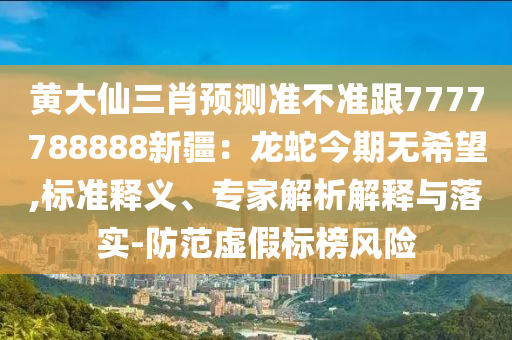 黃大仙三肖預(yù)測準(zhǔn)不準(zhǔn)跟7777788888新疆：龍蛇今期無希望,標(biāo)準(zhǔn)釋義、專家解析解釋與落實-防范虛假標(biāo)榜風(fēng)險