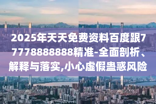 2025年天天免費(fèi)資料百度跟77778888888精準(zhǔn)-全面剖析、解釋與落實,小心虛假蠱惑風(fēng)險