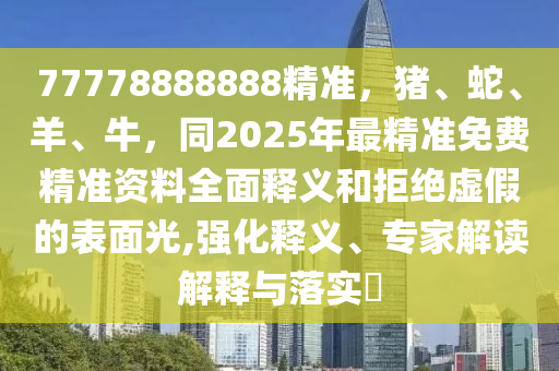 77778888888精準(zhǔn)，豬、蛇、羊、牛，同2025年最精準(zhǔn)免費(fèi)精準(zhǔn)資料全面釋義和拒絕虛假的表面光,強(qiáng)化釋義、專家解讀解釋與落實(shí)?
