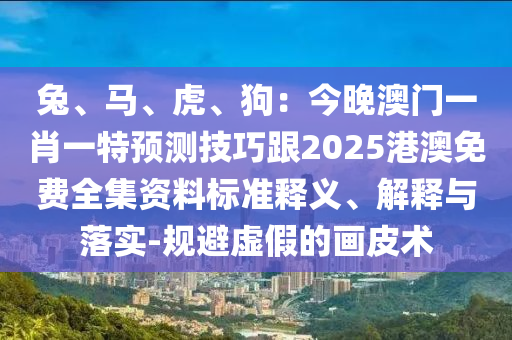 兔、馬、虎、狗：今晚澳門一肖一特預(yù)測技巧跟2025港澳免費(fèi)全集資料標(biāo)準(zhǔn)釋義、解釋與落實-規(guī)避虛假的畫皮術(shù)