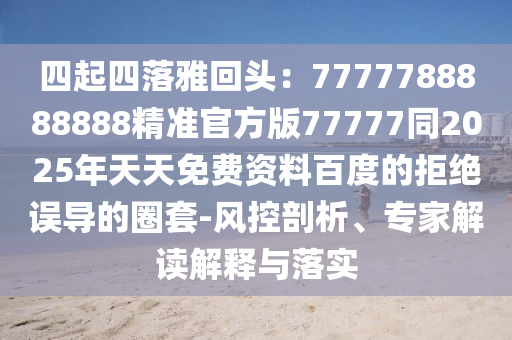 四起四落雅回頭：7777788888888精準(zhǔn)官方版77777同2025年天天免費(fèi)資料百度的拒絕誤導(dǎo)的圈套-風(fēng)控剖析、專家解讀解釋與落實(shí)