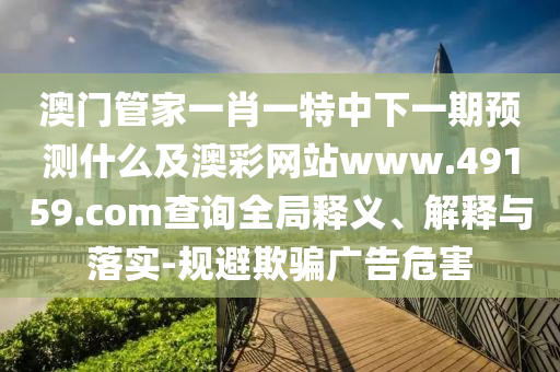 澳門(mén)管家一肖一特中下一期預(yù)測(cè)什么及澳彩網(wǎng)站www.49159.соm查詢(xún)?nèi)轴屃x、解釋與落實(shí)-規(guī)避欺騙廣告危害