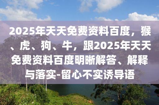 2025年天天免費(fèi)資料百度，猴、虎、狗、牛，跟2025年天天免費(fèi)資料百度明晰解答、解釋與落實(shí)-留心不實(shí)誘導(dǎo)語