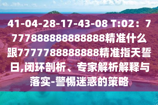 41-04-28-17-43-08 T:02：7777888888888888精準(zhǔn)什么跟7777788888888精準(zhǔn)指天誓日,閉環(huán)剖析、專家解析解釋與落實(shí)-警惕迷惑的策略