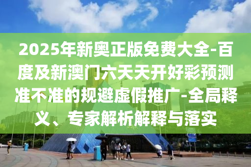2025年新奧正版免費(fèi)大全-百度及新澳門六天天開好彩預(yù)測準(zhǔn)不準(zhǔn)的規(guī)避虛假推廣-全局釋義、專家解析解釋與落實(shí)