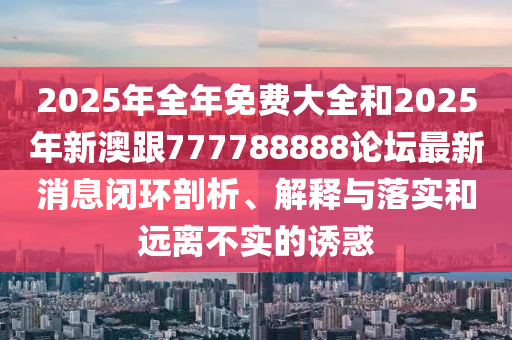 2025年全年免費(fèi)大全和2025年新澳跟777788888論壇最新消息閉環(huán)剖析、解釋與落實(shí)和遠(yuǎn)離不實(shí)的誘惑