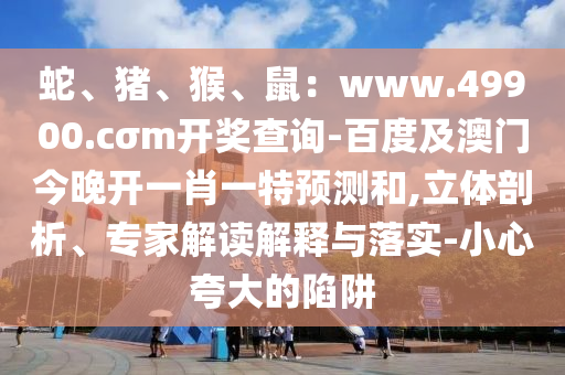 蛇、豬、猴、鼠：www.49900.cσm開獎(jiǎng)查詢-百度及澳門今晚開一肖一特預(yù)測(cè)和,立體剖析、專家解讀解釋與落實(shí)-小心夸大的陷阱