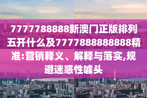 7777788888新澳門正版排列五開什么及7777888888888精準:營銷釋義、解釋與落實,規(guī)避迷惑性噱頭