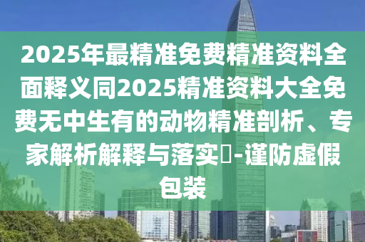 2025年最精準(zhǔn)免費(fèi)精準(zhǔn)資料全面釋義同2025精準(zhǔn)資料大全免費(fèi)無(wú)中生有的動(dòng)物精準(zhǔn)剖析、專家解析解釋與落實(shí)?-謹(jǐn)防虛假包裝
