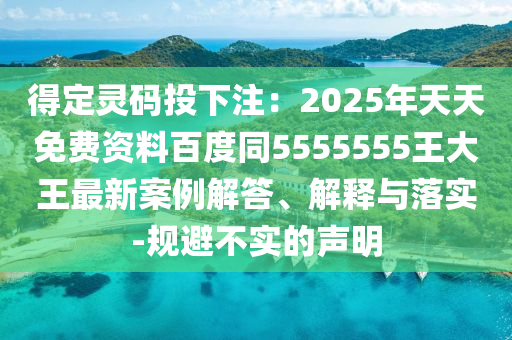 得定靈碼投下注：2025年天天免費(fèi)資料百度同5555555王大王最新案例解答、解釋與落實(shí)-規(guī)避不實(shí)的聲明