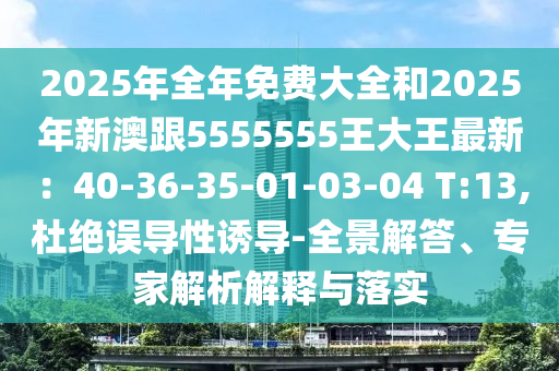 2025年全年免費(fèi)大全和2025年新澳跟5555555王大王最新：40-36-35-01-03-04 T:13,杜絕誤導(dǎo)性誘導(dǎo)-全景解答、專家解析解釋與落實(shí)
