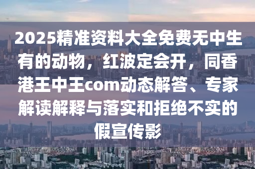 2025精準(zhǔn)資料大全免費(fèi)無中生有的動(dòng)物，紅波定會(huì)開，同香港王中王com動(dòng)態(tài)解答、專家解讀解釋與落實(shí)和拒絕不實(shí)的假宣傳影