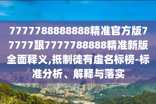 7777788888888精準(zhǔn)官方版77777跟7777788888精準(zhǔn)新版全面釋義,抵制徒有虛名標(biāo)榜-標(biāo)準(zhǔn)分析、解釋與落實(shí)