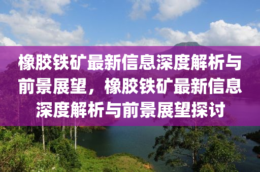 橡膠鐵礦最新信息深度解析與前景展望，橡膠鐵礦最新信息深度解析與前景展望探討
