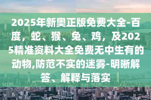 2025年新奧正版免費(fèi)大全-百度，蛇、猴、兔、雞，及2025精準(zhǔn)資料大全免費(fèi)無中生有的動(dòng)物,防范不實(shí)的迷霧-明晰解答、解釋與落實(shí)
