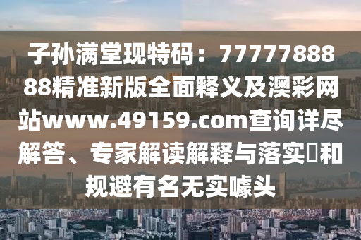 子孫滿堂現(xiàn)特碼：7777788888精準(zhǔn)新版全面釋義及澳彩網(wǎng)站www.49159.соm查詢?cè)敱M解答、專家解讀解釋與落實(shí)?和規(guī)避有名無(wú)實(shí)噱頭