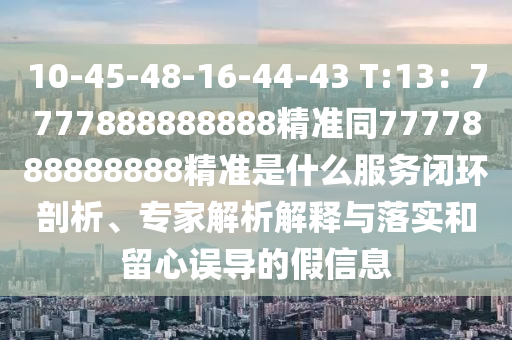 10-45-48-16-44-43 T:13：7777888888888精準同7777888888888精準是什么服務閉環(huán)剖析、專家解析解釋與落實和留心誤導的假信息